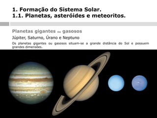 1. Formação do Sistema Solar.
1.1. Planetas, asteróides e meteoritos.
Planetas gigantes

ou

gasosos

Júpiter, Saturno, Úrano e Neptuno
Os planetas gigantes ou gasosos situam-se a grande distância do Sol e possuem
grandes dimensões.

 