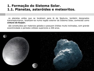1. Formação do Sistema Solar.
1.1. Planetas, asteróides e meteoritos.
os planetas anões que se localizam para lá de Neptuno, também designados
transneptunianos, localizam-se numa região exterior do Sistema Solar, conhecida como
cintura de Kuiper;
-

são constituídos por materiais gelados e possuem órbitas muito inclinadas, com grande
excentricidade e períodos orbitais superiores a 200 anos.
-

 