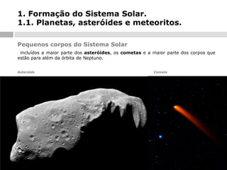 1. Formação do Sistema Solar.
1.1. Planetas, asteróides e meteoritos.
Pequenos corpos do Sistema Solar
incluídos a maior parte dos asteróides, os cometas e a maior parte dos corpos que
estão para além da órbita de Neptuno.
-

Asteróide

Cometa

 
