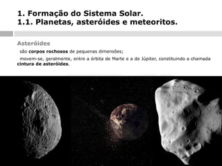1. Formação do Sistema Solar.
1.1. Planetas, asteróides e meteoritos.
Asteróides
-

são corpos rochosos de pequenas dimensões;

movem-se, geralmente, entre a órbita de Marte e a de Júpiter, constituindo a chamada
cintura de asteróides.
-

 