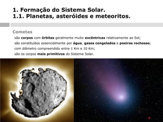 1. Formação do Sistema Solar.
1.1. Planetas, asteróides e meteoritos.
Cometas
-

são corpos com órbitas geralmente muito excêntricas relativamente ao Sol;

-

são constituídos essencialmente por água, gases congelados e poeiras rochosas;

-

com diâmetro compreendido entre 1 Km e 10 Km;

-

são os corpos mais primitivos do Sistema Solar.

 