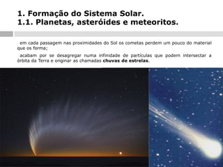1. Formação do Sistema Solar.
1.1. Planetas, asteróides e meteoritos.
em cada passagem nas proximidades do Sol os cometas perdem um pouco do material
que os forma;
-

acabam por se desagregar numa infinidade de partículas que podem intersectar a
órbita da Terra e originar as chamadas chuvas de estrelas.
-

 
