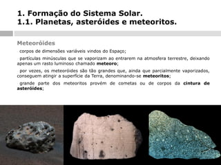 1. Formação do Sistema Solar.
1.1. Planetas, asteróides e meteoritos.
Meteoróides
-

corpos de dimensões variáveis vindos do Espaço;

partículas minúsculas que se vaporizam ao entrarem na atmosfera terrestre, deixando
apenas um rasto luminoso chamado meteoro;
-

por vezes, os meteoróides são tão grandes que, ainda que parcialmente vaporizados,
conseguem atingir a superfície da Terra, denominando-se meteoritos;
-

grande parte dos meteoritos provém de cometas ou de corpos da cintura de
asteróides;
-

 