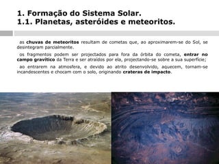 1. Formação do Sistema Solar.
1.1. Planetas, asteróides e meteoritos.
as chuvas de meteoritos resultam de cometas que, ao aproximarem-se do Sol, se
desintegram parcialmente.
-

os fragmentos podem ser projectados para fora da órbita do cometa, entrar no
campo gravítico da Terra e ser atraídos por ela, projectando-se sobre a sua superfície;
-

ao entrarem na atmosfera, e devido ao atrito desenvolvido, aquecem, tornam-se
incandescentes e chocam com o solo, originando crateras de impacto.
-

 