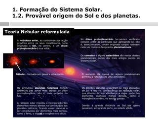 1. Formação do Sistema Solar.
1.2. Provável origem do Sol e dos planetas.
Teoria Nebular reformulada
A nebulosa solar, ao contrair-se por acção
gravítica entre os seus constituintes, teria
originado o Sol, no centro, e um disco
protoplanetário à sua volta.

No disco protoplanetário ter-se-iam verificado
colisões entre as partículas que agregando-se, isto
é, acreccionando, teriam originado corpos rochosos
cada vez maiores designados planetesimais.

Os cometas e alguns asteróides são restos desses
planetesimais, sendo dos mais antigos corpos do
Sistema Solar.

Nébula – formada por gases e uma poeira.

Os primeiros planetas telúricos teriam
aparecido nas zonas mais densas do disco
proto-planetário, isto é, mais próximo do
Sol.
A radiação solar impediu a incorporação dos
elementos menos densos na constituição dos
planetas telúricos, ficando esses planetas a
ser constituídos por elementos mais densos,
como o ferro, o níquel, o oxigénio e o silício.

O aumento da massa de alguns planetesimais
permitiu a retenção de uma atmosfera.

Os grandes planetas encontram-se mais afastados
do Sol e isto foi consequência da radiação solar,
que afastou da sua vizinhança a maior parte dos
elementos químicos menos densos, como o
hidrogénio e o hélio, no estado gasoso.
Devido à grande distância ao Sol, os gases
passaram, em grande parte, ao estado sólido.

 