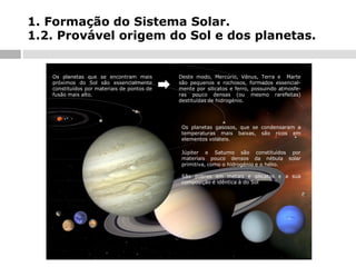 1. Formação do Sistema Solar.
1.2. Provável origem do Sol e dos planetas.

Os planetas que se encontram mais
próximos do Sol são essencialmente
constituídos por materiais de pontos de
fusão mais alto.

Deste modo, Mercúrio, Vénus, Terra e Marte
são pequenos e rochosos, formados essencialmente por silicatos e ferro, possuindo atmosferas pouco densas (ou mesmo rarefeitas)
destituídas de hidrogénio.

Os planetas gasosos, que se condensaram a
temperaturas mais baixas, são ricos em
elementos voláteis.
Júpiter e Saturno são constituídos por
materiais pouco densos da nébula solar
primitiva, como o hidrogénio e o hélio.
São pobres em metais e silicatos e a sua
composição é idêntica à do Sol

 