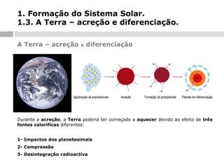 1. Formação do Sistema Solar.
1.3. A Terra – acreção e diferenciação.
A Terra – acreção

e

diferenciação

Durante a acreção, a Terra poderia ter começado a aquecer devido ao efeito de três
fontes caloríficas diferentes:
1- Impactos dos planetesimais

2- Compressão
3- Desintegração radioactiva

 