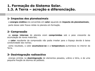 1. Formação do Sistema Solar.
1.3. A Terra – acreção e diferenciação.
1- Impactos dos planetesimais
-

a energia cinética era convertida em calor aquando do impacto de planetesimais;

-

parte desse calor ficava retida no planeta em formação.

2- Compressão
as zonas internas do planeta eram comprimidas sob o peso crescente da
acumulação de novos materiais;
-

o calor resultante da compressão não podia irradiar para o Espaço devido à baixa
condutividade das rochas;
-

como resultado, o calor acumulava-se e a temperatura aumentava no interior da
Terra.
-

3- Desintegração radioactiva
energia emitida na desintegração de elementos pesados, urânio e tório, e de uma
pequena fracção de átomos de potássio.
-

 