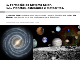 1. Formação do Sistema Solar.
1.1. Planetas, asteróides e meteoritos.
O Sistema Solar integra-se num conjunto mais complexo formado pela galáxia Via
Láctea e esta, por sua vez, é uma pequeníssima parte do Universo.
Sistema Solar, uma pequena parte da Via Láctea

 