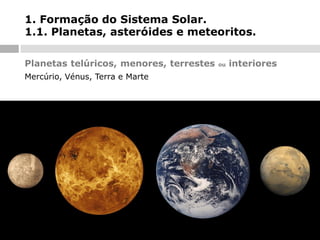 1. Formação do Sistema Solar.
1.1. Planetas, asteróides e meteoritos.
Planetas telúricos, menores, terrestes
Mercúrio, Vénus, Terra e Marte

ou

interiores

 