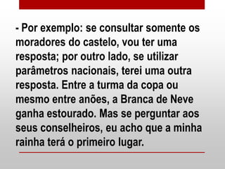 - Por exemplo: se consultar somente os
moradores do castelo, vou ter uma
resposta; por outro lado, se utilizar
parâmetros nacionais, terei uma outra
resposta. Entre a turma da copa ou
mesmo entre anões, a Branca de Neve
ganha estourado. Mas se perguntar aos
seus conselheiros, eu acho que a minha
rainha terá o primeiro lugar.
 