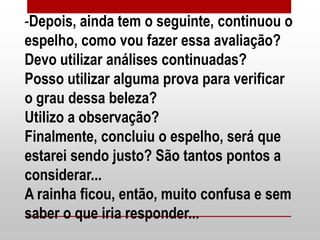 -Depois, ainda tem o seguinte, continuou o
espelho, como vou fazer essa avaliação?
Devo utilizar análises continuadas?
Posso utilizar alguma prova para verificar
o grau dessa beleza?
Utilizo a observação?
Finalmente, concluiu o espelho, será que
estarei sendo justo? São tantos pontos a
considerar...
A rainha ficou, então, muito confusa e sem
saber o que iria responder...
 