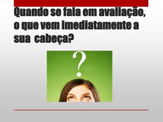 Quando se fala em avaliação,
o que vem imediatamente a
sua cabeça?
 