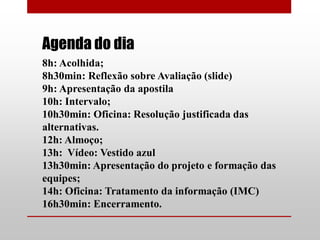 Agenda do dia
8h: Acolhida;
8h30min: Reflexão sobre Avaliação (slide)
9h: Apresentação da apostila
10h: Intervalo;
10h30min: Oficina: Resolução justificada das
alternativas.
12h: Almoço;
13h: Vídeo: Vestido azul
13h30min: Apresentação do projeto e formação das
equipes;
14h: Oficina: Tratamento da informação (IMC)
16h30min: Encerramento.
 