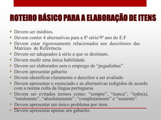 ROTEIRO BÁSICO PARA A ELABORAÇÃO DE ITENS
 Devem ser inéditos.
 Devem conter 4 alternativas para a 8ª série/9º ano do E.F
 Devem estar rigorosamente relacionados aos descritores das
  Matrizes de Referência.
 Devem ser adequados à série a que se destinam.
 Devem medir uma única habilidade.
 Devem ser elaborados sem o emprego de “pegadinhas”
 Devem apresentar gabarito
 Devem identificar claramente o descritor a ser avaliado
 Devem apresentar o enunciado e as alternativas redigidos de acordo
  com a norma culta da língua portuguesa.
 Devem ser evitados termos como: “sempre”, “nunca”, “todo(a),
  “totalmente”, “absolutamente”, “completamente” e “somente”.
 Devem apresentar um único problema por item.
 Devem apresentar apenas um gabarito.
 