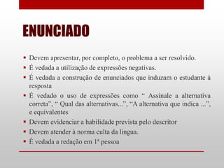 ENUNCIADO
 Devem apresentar, por completo, o problema a ser resolvido.
 É vedada a utilização de expressões negativas.
 É vedada a construção de enunciados que induzam o estudante à
  resposta
 É vedado o uso de expressões como “ Assinale a alternativa
  correta”, “ Qual das alternativas...”, “A alternativa que indica ...”,
  e equivalentes
 Devem evidenciar a habilidade prevista pelo descritor
 Devem atender à norma culta da língua.
 É vedada a redação em 1ª pessoa
 