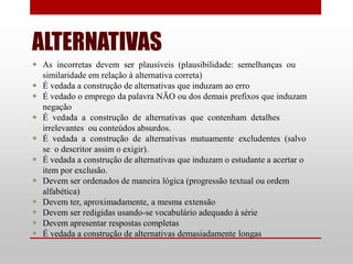 ALTERNATIVAS
 As incorretas devem ser plausíveis (plausibilidade: semelhanças ou
  similaridade em relação à alternativa correta)
 É vedada a construção de alternativas que induzam ao erro
 É vedado o emprego da palavra NÃO ou dos demais prefixos que induzam
  negação
 É vedada a construção de alternativas que contenham detalhes
  irrelevantes ou conteúdos absurdos.
 É vedada a construção de alternativas mutuamente excludentes (salvo
  se o descritor assim o exigir).
 É vedada a construção de alternativas que induzam o estudante a acertar o
  item por exclusão.
 Devem ser ordenados de maneira lógica (progressão textual ou ordem
  alfabética)
 Devem ter, aproximadamente, a mesma extensão
 Devem ser redigidas usando-se vocabulário adequado à série
 Devem apresentar respostas completas
 É vedada a construção de alternativas demasiadamente longas
 