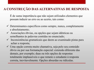 A CONSTRUÇÃO DAS ALTERNATIVAS DE RESPOSTA
   É de suma importância que não sejam utilizados elementos que
   possam induzir ao erro ou ao acerto, tais como:

  Determinantes específicos como sempre, nunca, completamente
   e absolutamente;
  Associações óbvias, ou opções que sejam idênticas ou
   semelhantes às palavras contidas no enunciado;
  Inconsistências gramaticais que deem ao examinado pistas para
    achar a resposta;
  Uma opção correta muito chamativa, seja pelo seu conteúdo
   óbvio ou por sua formatação especial: extensão diferente das
   demais, por exemplo; duas ou três opções de respostas
   totalmente implausíveis o que remete o estudante à resposta
   correta, inevitavelmente. Opções absurdas ou ridículas.
 