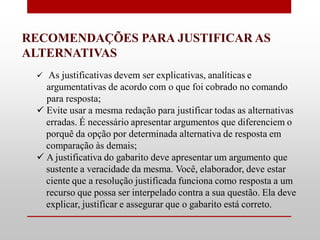 RECOMENDAÇÕES PARA JUSTIFICAR AS
ALTERNATIVAS
   As justificativas devem ser explicativas, analíticas e
   argumentativas de acordo com o que foi cobrado no comando
   para resposta;
  Evite usar a mesma redação para justificar todas as alternativas
   erradas. É necessário apresentar argumentos que diferenciem o
   porquê da opção por determinada alternativa de resposta em
   comparação às demais;
  A justificativa do gabarito deve apresentar um argumento que
   sustente a veracidade da mesma. Você, elaborador, deve estar
   ciente que a resolução justificada funciona como resposta a um
   recurso que possa ser interpelado contra a sua questão. Ela deve
   explicar, justificar e assegurar que o gabarito está correto.
 