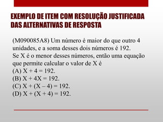 EXEMPLO DE ITEM COM RESOLUÇÃO JUSTIFICADA
DAS ALTERNATIVAS DE RESPOSTA

(M090085A8) Um número é maior do que outro 4
unidades, e a soma desses dois números é 192.
Se X é o menor desses números, então uma equação
que permite calcular o valor de X é
(A) X + 4 = 192.
(B) X + 4X = 192.
(C) X + (X – 4) = 192.
(D) X + (X + 4) = 192.
 