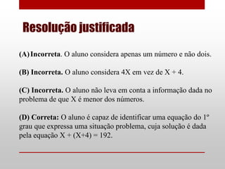 Resolução justificada
(A) Incorreta. O aluno considera apenas um número e não dois.

(B) Incorreta. O aluno considera 4X em vez de X + 4.

(C) Incorreta. O aluno não leva em conta a informação dada no
problema de que X é menor dos números.

(D) Correta: O aluno é capaz de identificar uma equação do 1º
grau que expressa uma situação problema, cuja solução é dada
pela equação X + (X+4) = 192.
 
