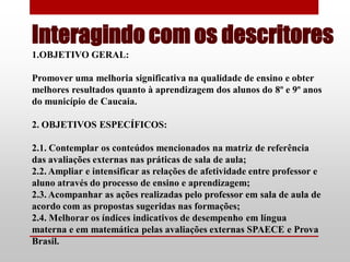 Interagindo com os descritores
1.OBJETIVO GERAL:

Promover uma melhoria significativa na qualidade de ensino e obter
melhores resultados quanto à aprendizagem dos alunos do 8º e 9º anos
do município de Caucaia.

2. OBJETIVOS ESPECÍFICOS:

2.1. Contemplar os conteúdos mencionados na matriz de referência
das avaliações externas nas práticas de sala de aula;
2.2. Ampliar e intensificar as relações de afetividade entre professor e
aluno através do processo de ensino e aprendizagem;
2.3. Acompanhar as ações realizadas pelo professor em sala de aula de
acordo com as propostas sugeridas nas formações;
2.4. Melhorar os índices indicativos de desempenho em língua
materna e em matemática pelas avaliações externas SPAECE e Prova
Brasil.
 