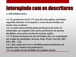 Interagindo com os descritores
3. METODOLOGIA

3.1. Os professores do 8º e 9º anos deverão aplicar atividades
sugeridas durante as formações a serem desenvolvidas em
turma com os alunos;
3.2. As ações desenvolvidas pelos professores deverão ser
elaboradas em conjunto com outros professores da mesma
disciplina, com outras escolas da mesma região;
3.3. O desenvolvimento de tais atividades deve ser organizado
por região do município: Jurema, Sede, Praia, Garrote, BR –
020 e BR – 222;
3.4. Cada região deverá ser dividida proporcionalmente de
acordo com o número de professores;
3.5. As regiões foram divididas da seguinte forma:
 