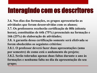 Interagindo com os descritores
3.6. Nos dias das formações, os grupos apresentarão as
atividades que foram desenvolvidas com os alunos;
3.7. Os professores receberão certificação de 80h (oitenta
horas), constituídas de 64h (75%) presenciais na formação e
16h (25%) de elaboração de atividades;
3.8. A garantia dessa certificação somente será efetivada se
forem obedecidos os seguintes critérios:
3.8.1. O professor deverá fazer duas apresentações (uma
por semestre) de como está o andamento do projeto;
3.8.2. Serão toleradas apenas duas faltas durante o ano às
formações e nenhuma falta no dia da apresentação do seu
grupo;
 