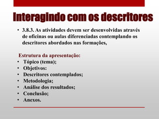 Interagindo com os descritores
• 3.8.3. As atividades devem ser desenvolvidas através
  de oficinas ou aulas diferenciadas contemplando os
  descritores abordados nas formações,

 Estrutura da apresentação:
• Tópico (tema);
• Objetivos:
• Descritores contemplados;
• Metodologia;
• Análise dos resultados;
• Conclusão;
• Anexos.
 