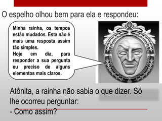 O espelho olhou bem para ela e respondeu:
   Minha rainha, os tempos
   estão mudados. Esta não é
   mais uma resposta assim
   tão simples.
   Hoje    em    dia,   para
   responder a sua pergunta
   eu preciso de alguns
   elementos mais claros.


  Atônita, a rainha não sabia o que dizer. Só
  lhe ocorreu perguntar:
  - Como assim?
 