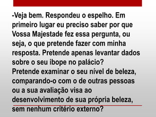 -Veja bem. Respondeu o espelho. Em
primeiro lugar eu preciso saber por que
Vossa Majestade fez essa pergunta, ou
seja, o que pretende fazer com minha
resposta. Pretende apenas levantar dados
sobre o seu ibope no palácio?
Pretende examinar o seu nível de beleza,
comparando-o com o de outras pessoas
ou a sua avaliação visa ao
desenvolvimento de sua própria beleza,
sem nenhum critério externo?
 