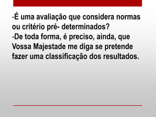 -É uma avaliação que considera normas
ou critério pré- determinados?
-De toda forma, é preciso, ainda, que
Vossa Majestade me diga se pretende
fazer uma classificação dos resultados.
 