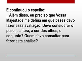 E continuou o espelho:
_ Além disso, eu preciso que Vossa
Majestade me defina em que bases devo
fazer essa avaliação. Devo considerar o
peso, a altura, a cor dos olhos, o
conjunto? Quem devo consultar para
fazer esta análise?
 