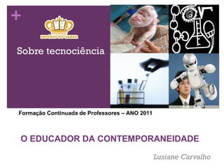 Sobre tecnociência Lusiane Carvalho  Forma ção Continuada de Professores – ANO 2011 O EDUCADOR DA CONTEMPORANEIDADE 