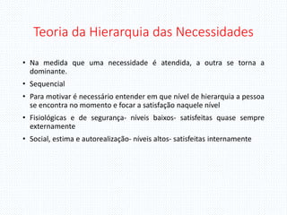 Teoria da Hierarquia das Necessidades
• Na medida que uma necessidade é atendida, a outra se torna a
dominante.
• Sequencial
• Para motivar é necessário entender em que nível de hierarquia a pessoa
se encontra no momento e focar a satisfação naquele nível
• Fisiológicas e de segurança- níveis baixos- satisfeitas quase sempre
externamente
• Social, estima e autorealização- níveis altos- satisfeitas internamente
 