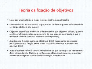 Teoria da fixação de objetivos
• Lutar por um objetivo é a maior fonte de motivação no trabalho
• Um objetivo diz ao funcionário o que precisa ser feito e quanto esforço terá de
ser despendido em seu alcance.
• Objetivos específicos melhoram o desempenho, que objetivos difíceis, quando
aceitos, melhoram mais o desempenho do que aqueles mais fáceis; e que o
feedback também conduz a melhores desempenhos;
• A resistência é maior quando o objetivo é difícil, mas quando as pessoas
participam de sua fixação existe maior probabilidade delas aceitarem um
objetivo difícil.
• Auto-eficácia se refere à convicção individual de que se é capaz de realizar uma
determinada tarefa. Maior é a confiança na obtenção de sucesso, respondem
ao feedback negativo com mais determinação e motivação.
 