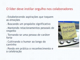 O líder deve instilar orgulho nos colaboradores
• Estabelecendo aspirações que toquem
as emoções
• Buscando um propósito significativo
• Mantendo relacionamentos pessoais de
respeito
• Tornando-se uma pessoa de caráter
forte
• Cultivando o humor ao longo do
caminho
• Pondo em prática o reconhecimento e
a celebração
 