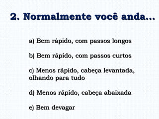 a) Bem rápido, com passos longos
b) Bem rápido, com passos curtos
c) Menos rápido, cabeça levantada,
olhando para tudo
d) Menos rápido, cabeça abaixada
e) Bem devagar
2. Normalmente você anda...
 