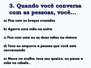 a) Fica com os braços cruzados
b) Agarra uma mão na outra
c) Fica com uma ou as duas mãos na cintura
d) Toca ou empurra a pessoa que você esta
conversando
e) Mexe na orelha, toca seu queixo, ou passa a
mão no cabelo...
3. Quando você conversa
com as pessoas, você...
 