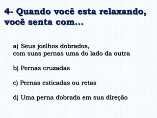 a) Seus joelhos dobrados,
com suas pernas uma do lado da outra
b) Pernas cruzadas
c) Pernas esticadas ou retas
d) Uma perna dobrada em sua direção
4- Quando você esta relaxando,
você senta com...
 