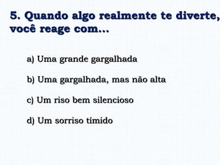a) Uma grande gargalhada
b) Uma gargalhada, mas não alta
c) Um riso bem silencioso
d) Um sorriso tímido
5. Quando algo realmente te diverte,
você reage com...
 