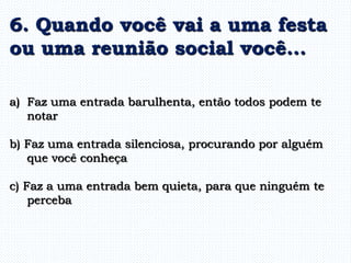 a) Faz uma entrada barulhenta, então todos podem te
notar
b) Faz uma entrada silenciosa, procurando por alguém
que você conheça
c) Faz a uma entrada bem quieta, para que ninguém te
perceba
6. Quando você vai a uma festa
ou uma reunião social você...
 
