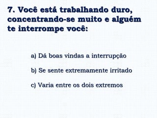 a) Dá boas vindas a interrupção
b) Se sente extremamente irritado
c) Varia entre os dois extremos
7. Você está trabalhando duro,
concentrando-se muito e alguém
te interrompe você:
 