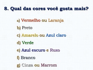 a) Vermelho ou Laranja
b) Preto
c) Amarelo ou Azul claro
d) Verde
e) Azul escuro e Roxo
f) Branco
g) Cinza ou Marrom
8. Qual das cores você gosta mais?
 