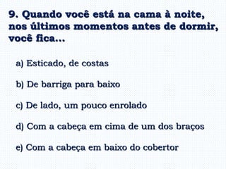 a) Esticado, de costas
b) De barriga para baixo
c) De lado, um pouco enrolado
d) Com a cabeça em cima de um dos braços
e) Com a cabeça em baixo do cobertor
9. Quando você está na cama à noite,
nos últimos momentos antes de dormir,
você fica...
 