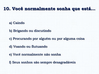 a) Caindo
b) Brigando ou discutindo
c) Procurando por alguém ou por alguma coisa
d) Voando ou flutuando
e) Você normalmente não sonha
f) Seus sonhos são sempre desagradáveis
10. Você normalmente sonha que está…
 