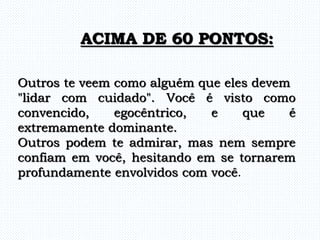 Outros te veem como alguém que eles devem
"lidar com cuidado". Você é visto como
convencido, egocêntrico, e que é
extremamente dominante.
Outros podem te admirar, mas nem sempre
confiam em você, hesitando em se tornarem
profundamente envolvidos com você.
ACIMA DE 60 PONTOS:
 
