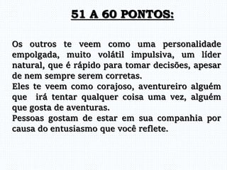 Os outros te veem como uma personalidade
empolgada, muito volátil impulsiva, um líder
natural, que é rápido para tomar decisões, apesar
de nem sempre serem corretas.
Eles te veem como corajoso, aventureiro alguém
que irá tentar qualquer coisa uma vez, alguém
que gosta de aventuras.
Pessoas gostam de estar em sua companhia por
causa do entusiasmo que você reflete.
51 A 60 PONTOS:
 