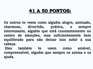 Os outros te veem como alguém alegre, animado,
charmoso, divertido, prático, e sempre
interessante, alguém que está constantemente no
centro de atenções, mas suficientemente bem
equilibrado para não deixar isso subir à sua
cabeça.
Eles também te veem como amável,
compreensível, alguém que sempre os anima e os
ajuda.
41 A 50 PONTOS:
 