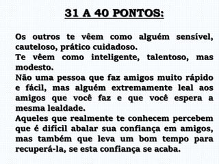 Os outros te vêem como alguém sensível,
cauteloso, prático cuidadoso.
Te vêem como inteligente, talentoso, mas
modesto.
Não uma pessoa que faz amigos muito rápido
e fácil, mas alguém extremamente leal aos
amigos que você faz e que você espera a
mesma lealdade.
Aqueles que realmente te conhecem percebem
que é difícil abalar sua confiança em amigos,
mas também que leva um bom tempo para
recuperá-la, se esta confiança se acaba.
31 A 40 PONTOS:
 